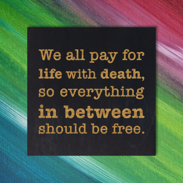 We all pay for life with death, so everything in between should be free.